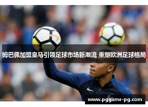 姆巴佩加盟皇马引领足球市场新潮流 重塑欧洲足球格局 姆巴佩加盟皇马引领足球市场新潮流 重塑欧洲足球格局