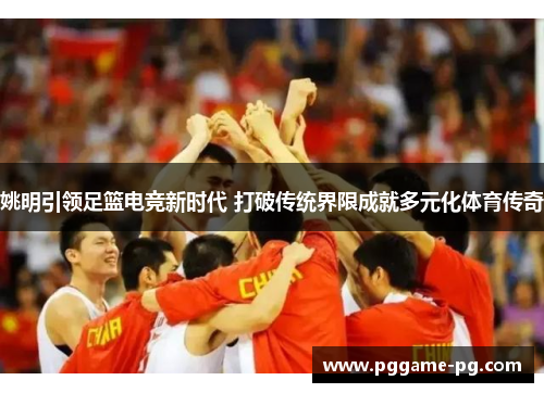 姚明引领足篮电竞新时代 打破传统界限成就多元化体育传奇