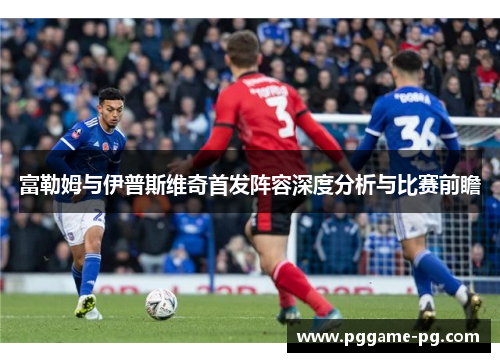 富勒姆与伊普斯维奇首发阵容深度分析与比赛前瞻 富勒姆与伊普斯维奇首发阵容深度分析与比赛前瞻