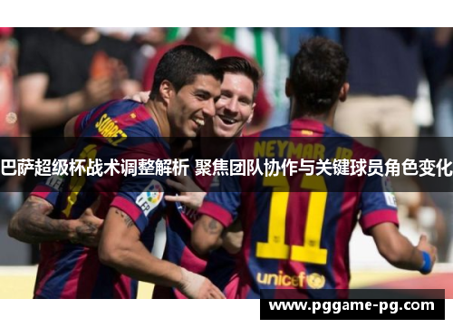 巴萨超级杯战术调整解析 聚焦团队协作与关键球员角色变化