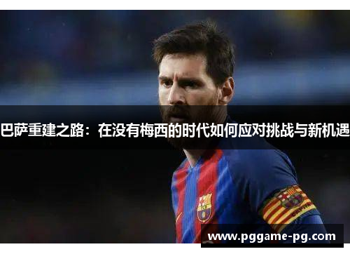 巴萨重建之路：在没有梅西的时代如何应对挑战与新机遇
