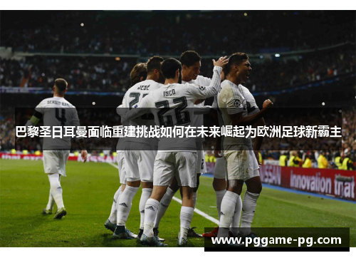 巴黎圣日耳曼面临重建挑战如何在未来崛起为欧洲足球新霸主