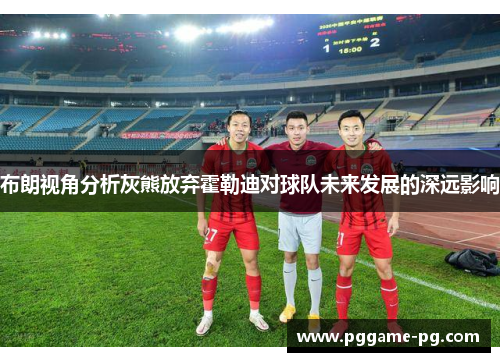 布朗视角分析灰熊放弃霍勒迪对球队未来发展的深远影响