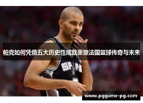 帕克如何凭借五大历史性成就重塑法国篮球传奇与未来