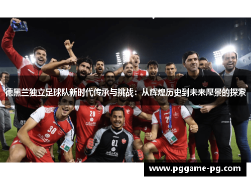 德黑兰独立足球队新时代传承与挑战:从辉煌历史到未来愿景的探索 德黑兰独立足球队新时代传承与挑战:从辉煌历史到未来愿景的探索