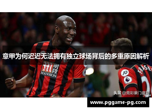 意甲为何迟迟无法拥有独立球场背后的多重原因解析 意甲为何迟迟无法拥有独立球场背后的多重原因解析