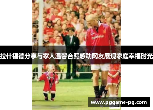拉什福德分享与家人温馨合照感动网友展现家庭幸福时光 拉什福德分享与家人温馨合照感动网友展现家庭幸福时光